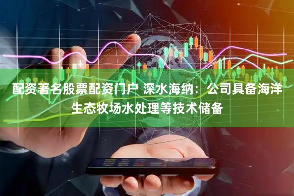 配资著名股票配资门户 深水海纳：公司具备海洋生态牧场水处理等技术储备