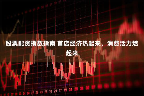 股票配资指数指南 首店经济热起来，消费活力燃起来