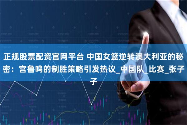 正规股票配资官网平台 中国女篮逆转澳大利亚的秘密：宫鲁鸣的制胜策略引发热议_中国队_比赛_张子