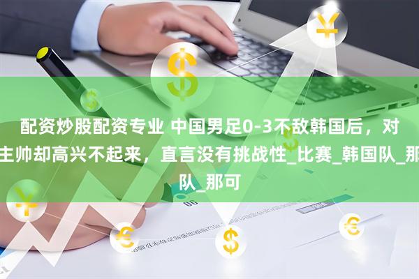 配资炒股配资专业 中国男足0-3不敌韩国后，对方主帅却高兴不起来，直言没有挑战性_比赛_韩国队_那可