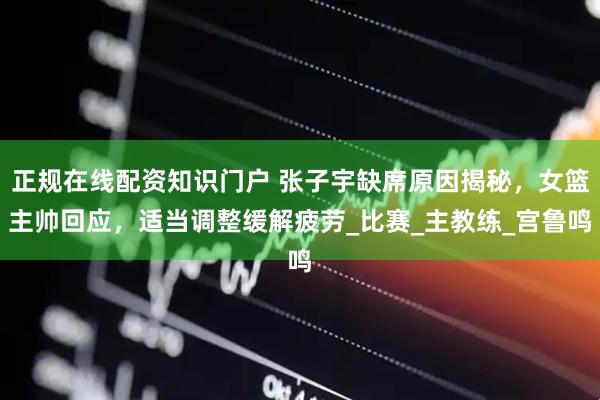 正规在线配资知识门户 张子宇缺席原因揭秘，女篮主帅回应，适当调整缓解疲劳_比赛_主教练_宫鲁鸣