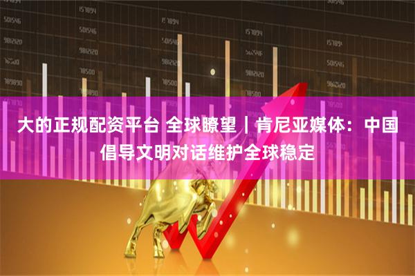 大的正规配资平台 全球瞭望｜肯尼亚媒体：中国倡导文明对话维护全球稳定