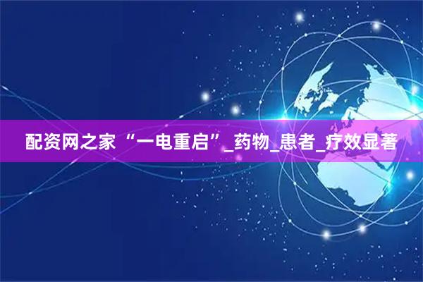 配资网之家 “一电重启”_药物_患者_疗效显著