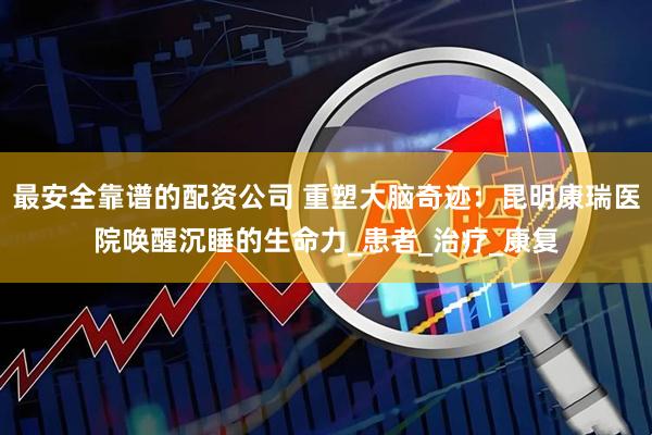 最安全靠谱的配资公司 重塑大脑奇迹：昆明康瑞医院唤醒沉睡的生命力_患者_治疗_康复
