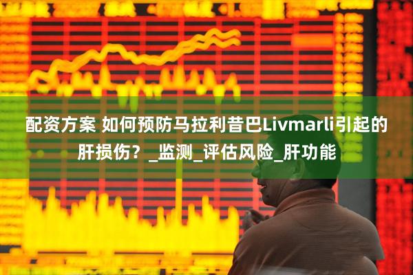配资方案 如何预防马拉利昔巴Livmarli引起的肝损伤？_监测_评估风险_肝功能
