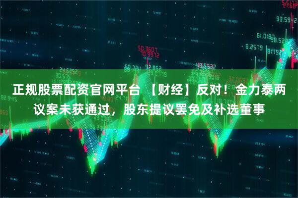 正规股票配资官网平台 【财经】反对！金力泰两议案未获通过，股东提议罢免及补选董事