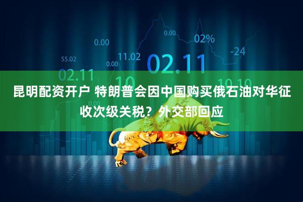 昆明配资开户 特朗普会因中国购买俄石油对华征收次级关税？外交部回应
