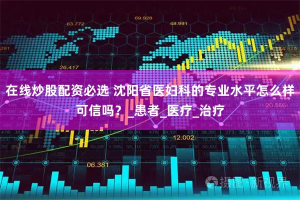 在线炒股配资必选 沈阳省医妇科的专业水平怎么样可信吗？_患者_医疗_治疗
