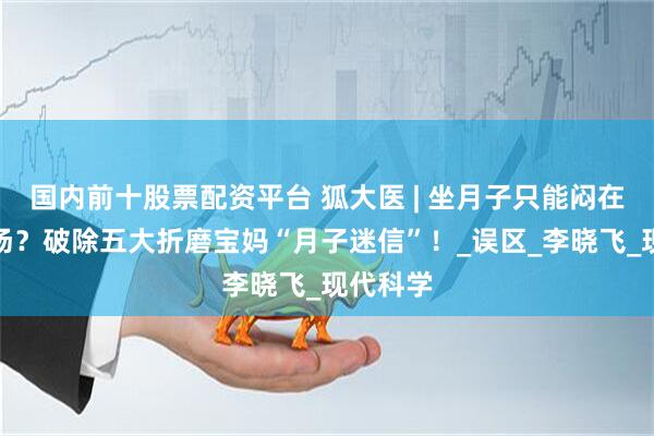 国内前十股票配资平台 狐大医 | 坐月子只能闷在家喝补汤？破除五大折磨宝妈“月子迷信”！_误区_李晓飞_现代科学