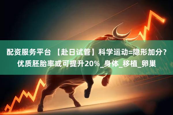 配资服务平台 【赴日试管】科学运动=隐形加分？优质胚胎率或可提升20%_身体_移植_卵巢