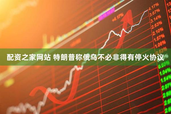 配资之家网站 特朗普称俄乌不必非得有停火协议