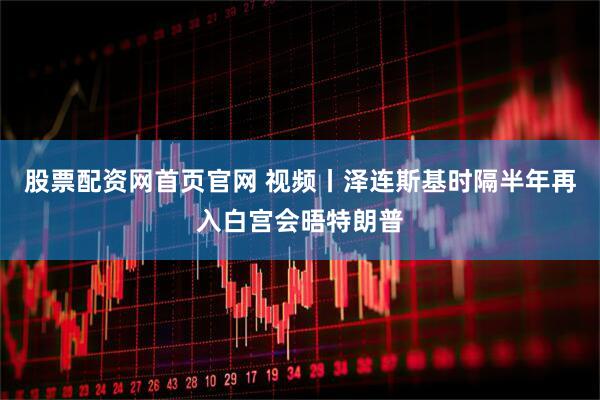 股票配资网首页官网 视频丨泽连斯基时隔半年再入白宫会晤特朗普