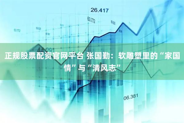 正规股票配资官网平台 张国勤：软雕塑里的“家国情”与“清风志”