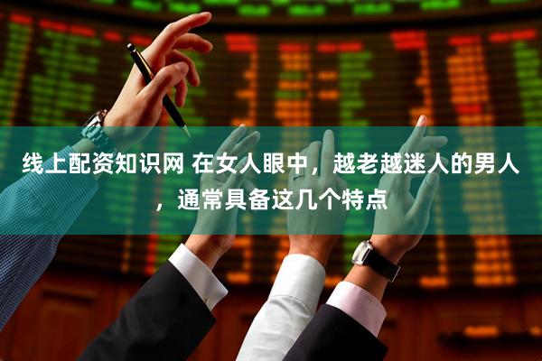线上配资知识网 在女人眼中，越老越迷人的男人，通常具备这几个特点