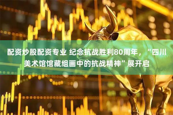 配资炒股配资专业 纪念抗战胜利80周年，“四川美术馆馆藏组画中的抗战精神”展开启