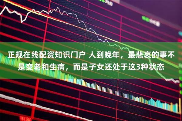 正规在线配资知识门户 人到晚年，最悲哀的事不是变老和生病，而是子女还处于这3种状态