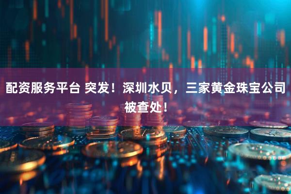 配资服务平台 突发！深圳水贝，三家黄金珠宝公司被查处！