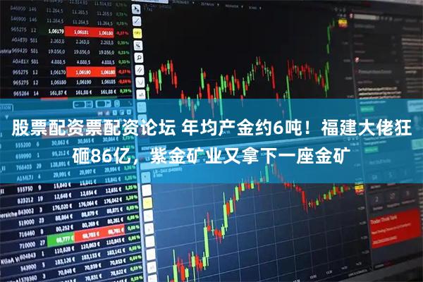 股票配资票配资论坛 年均产金约6吨！福建大佬狂砸86亿，紫金矿业又拿下一座金矿