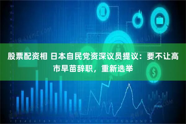 股票配资相 日本自民党资深议员提议：要不让高市早苗辞职，重新选举