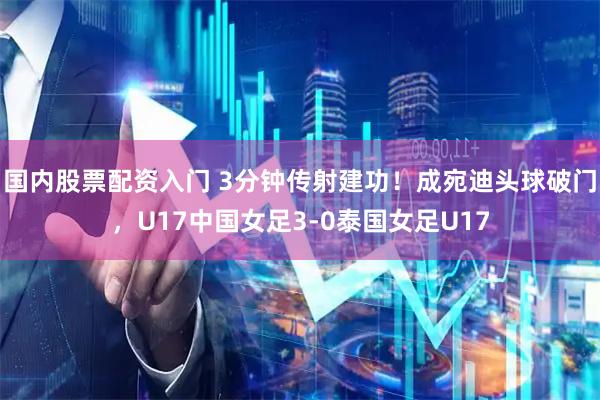 国内股票配资入门 3分钟传射建功！成宛迪头球破门，U17中国女足3-0泰国女足U17