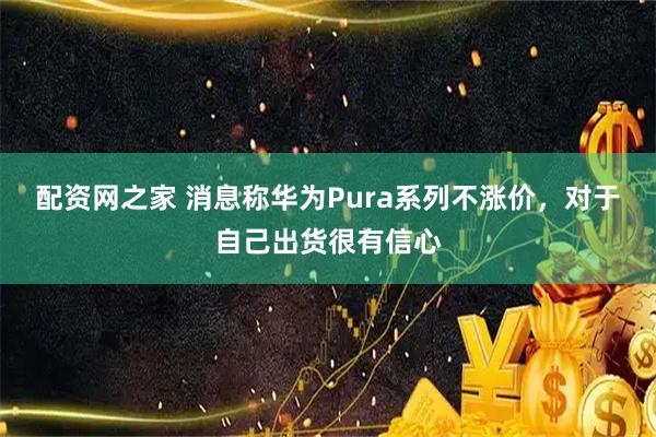 配资网之家 消息称华为Pura系列不涨价,对于自己出货很有信心