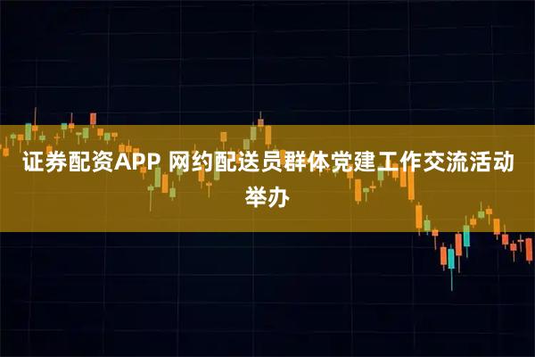 证券配资APP 网约配送员群体党建工作交流活动举办