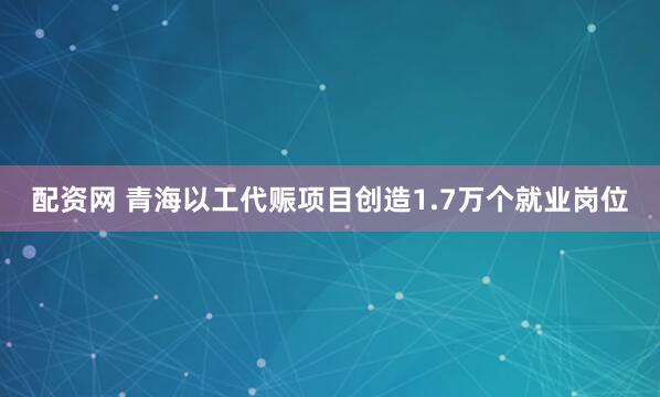 配资网 青海以工代赈项目创造1.7万个就业岗位