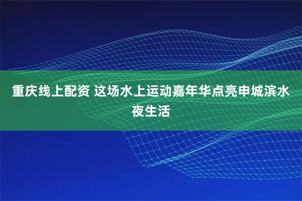 重庆线上配资 这场水上运动嘉年华点亮申城滨水夜生活