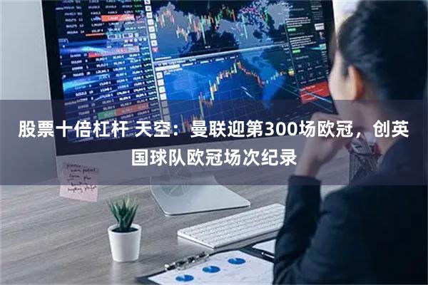 股票十倍杠杆 天空：曼联迎第300场欧冠，创英国球队欧冠场次纪录